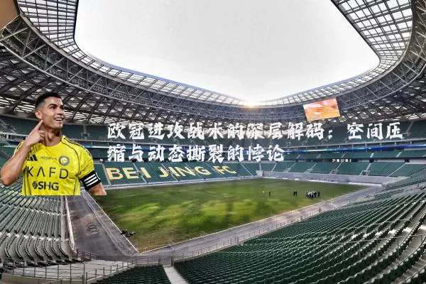 欧冠进攻战术的深层解码：空间压缩与动态撕裂的悖论